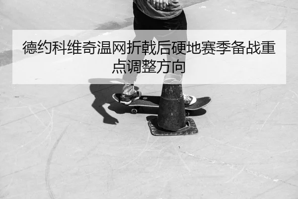 德约科维奇温网折戟后硬地赛季备战重点调整方向