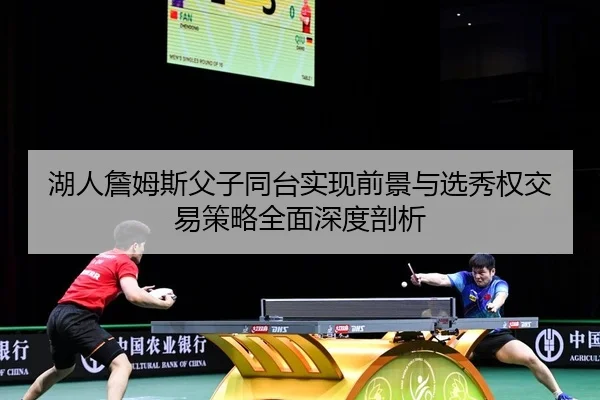湖人詹姆斯父子同台实现前景与选秀权交易策略全面深度剖析